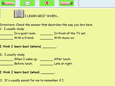 Text over image: I Learn Best When... Directions: Check the answer that describes the way you learn best. 1. I usually study ___ In a quiet room. ___ In front of the TV set. ___ With a friend. ___ With music on. I think I learn best (where) ____. 2. I usually study ___ When I wake up. ___ After lunch. ___ Before lunch. ___Late at night. I think I learn best (when) ____. 3. It's usually easiest for me to remember if I